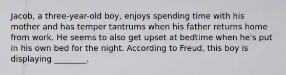 Jacob, a three-year-old boy, enjoys spending time with his mother and has temper tantrums when his father returns home from work. He seems to also get upset at bedtime when he's put in his own bed for the night. According to Freud, this boy is displaying ________.