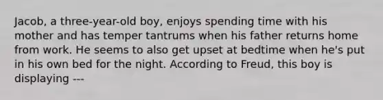 Jacob, a three-year-old boy, enjoys spending time with his mother and has temper tantrums when his father returns home from work. He seems to also get upset at bedtime when he's put in his own bed for the night. According to Freud, this boy is displaying ---