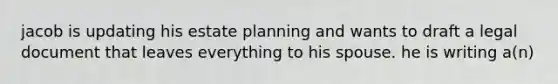 jacob is updating his estate planning and wants to draft a legal document that leaves everything to his spouse. he is writing a(n)