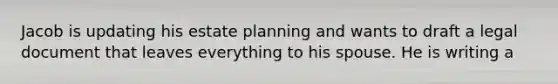 Jacob is updating his estate planning and wants to draft a legal document that leaves everything to his spouse. He is writing a