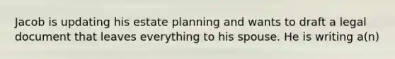 Jacob is updating his estate planning and wants to draft a legal document that leaves everything to his spouse. He is writing a(n)