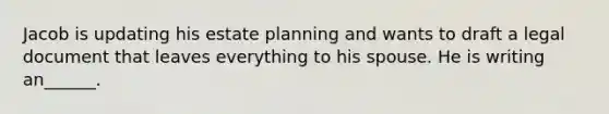 Jacob is updating his estate planning and wants to draft a legal document that leaves everything to his spouse. He is writing an______.