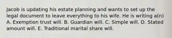 Jacob is updating his estate planning and wants to set up the legal document to leave everything to his wife. He is writing a(n) A. Exemption trust will. B. Guardian will. C. Simple will. D. Stated amount will. E. Traditional marital share will.