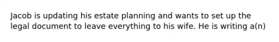 Jacob is updating his estate planning and wants to set up the legal document to leave everything to his wife. He is writing a(n)