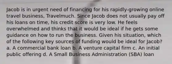 Jacob is in urgent need of financing for his rapidly-growing online travel business, Travelmuch. Since Jacob does not usually pay off his loans on time, his credit score is very low. He feels overwhelmed and thinks that it would be ideal if he gets some guidance on how to run the business. Given his situation, which of the following key sources of funding would be ideal for Jacob? a. A commercial bank loan b. A venture capital firm c. An initial public offering d. A Small Business Administration (SBA) loan