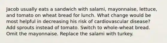 Jacob usually eats a sandwich with salami, mayonnaise, lettuce, and tomato on wheat bread for lunch. What change would be most helpful in decreasing his risk of cardiovascular disease? Add sprouts instead of tomato. Switch to whole-wheat bread. Omit the mayonnaise. Replace the salami with turkey.