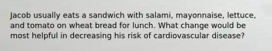 Jacob usually eats a sandwich with salami, mayonnaise, lettuce, and tomato on wheat bread for lunch. What change would be most helpful in decreasing his risk of cardiovascular disease?