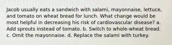 Jacob usually eats a sandwich with salami, mayonnaise, lettuce, and tomato on wheat bread for lunch. What change would be most helpful in decreasing his risk of <a href='https://www.questionai.com/knowledge/kEv75jSzwO-cardiovascular-disease' class='anchor-knowledge'>cardiovascular disease</a>? a. Add sprouts instead of tomato. b. Switch to whole-wheat bread. c. Omit the mayonnaise. d. Replace the salami with turkey.