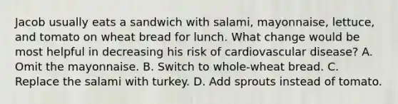 Jacob usually eats a sandwich with salami, mayonnaise, lettuce, and tomato on wheat bread for lunch. What change would be most helpful in decreasing his risk of cardiovascular disease? A. Omit the mayonnaise. B. Switch to whole-wheat bread. C. Replace the salami with turkey. D. Add sprouts instead of tomato.