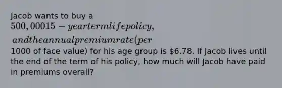 Jacob wants to buy a 500,000 15-year term life policy, and the annual premium rate (per1000 of face value) for his age group is 6.78. If Jacob lives until the end of the term of his policy, how much will Jacob have paid in premiums overall?