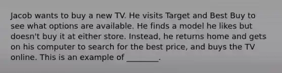 Jacob wants to buy a new TV. He visits Target and Best Buy to see what options are available. He finds a model he likes but​ doesn't buy it at either store.​ Instead, he returns home and gets on his computer to search for the best​ price, and buys the TV online. This is an example of​ ________.