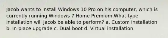 Jacob wants to install Windows 10 Pro on his computer, which is currently running Windows 7 Home Premium.What type installation will Jacob be able to perform? a. Custom installation b. In-place upgrade c. Dual-boot d. Virtual installation