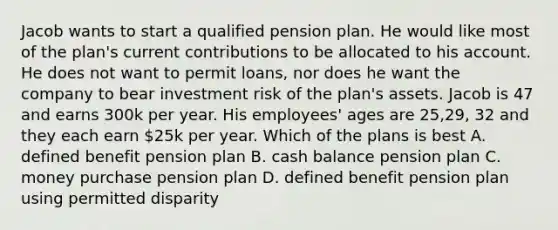 Jacob wants to start a qualified pension plan. He would like most of the plan's current contributions to be allocated to his account. He does not want to permit loans, nor does he want the company to bear investment risk of the plan's assets. Jacob is 47 and earns 300k per year. His employees' ages are 25,29, 32 and they each earn 25k per year. Which of the plans is best A. defined benefit pension plan B. cash balance pension plan C. money purchase pension plan D. defined benefit pension plan using permitted disparity