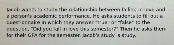 Jacob wants to study the relationship between falling in love and a person's academic performance. He asks students to fill out a questionnaire in which they answer "true" or "false" to the question, "Did you fall in love this semester?" Then he asks them for their GPA for the semester. Jacob's study is study.