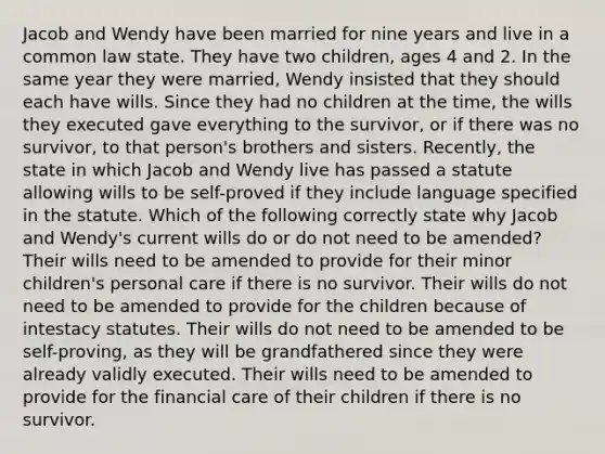 Jacob and Wendy have been married for nine years and live in a common law state. They have two children, ages 4 and 2. In the same year they were married, Wendy insisted that they should each have wills. Since they had no children at the time, the wills they executed gave everything to the survivor, or if there was no survivor, to that person's brothers and sisters. Recently, the state in which Jacob and Wendy live has passed a statute allowing wills to be self-proved if they include language specified in the statute. Which of the following correctly state why Jacob and Wendy's current wills do or do not need to be amended? Their wills need to be amended to provide for their minor children's personal care if there is no survivor. Their wills do not need to be amended to provide for the children because of intestacy statutes. Their wills do not need to be amended to be self-proving, as they will be grandfathered since they were already validly executed. Their wills need to be amended to provide for the financial care of their children if there is no survivor.