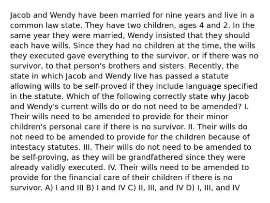 Jacob and Wendy have been married for nine years and live in a common law state. They have two children, ages 4 and 2. In the same year they were married, Wendy insisted that they should each have wills. Since they had no children at the time, the wills they executed gave everything to the survivor, or if there was no survivor, to that person's brothers and sisters. Recently, the state in which Jacob and Wendy live has passed a statute allowing wills to be self-proved if they include language specified in the statute. Which of the following correctly state why Jacob and Wendy's current wills do or do not need to be amended? I. Their wills need to be amended to provide for their minor children's personal care if there is no survivor. II. Their wills do not need to be amended to provide for the children because of intestacy statutes. III. Their wills do not need to be amended to be self-proving, as they will be grandfathered since they were already validly executed. IV. Their wills need to be amended to provide for the financial care of their children if there is no survivor. A) I and III B) I and IV C) II, III, and IV D) I, III, and IV