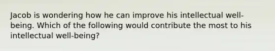 Jacob is wondering how he can improve his intellectual well-being. Which of the following would contribute the most to his intellectual well-being?