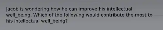 Jacob is wondering how he can improve his intellectual well_being. Which of the following would contribute the most to his intellectual well_being?