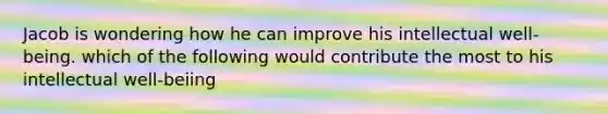 Jacob is wondering how he can improve his intellectual well-being. which of the following would contribute the most to his intellectual well-beiing