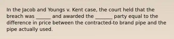 In the Jacob and Youngs v. Kent case, the court held that the breach was ______ and awarded the _______ party equal to the difference in price between the contracted-to brand pipe and the pipe actually used.