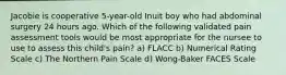 Jacobie is cooperative 5-year-old Inuit boy who had abdominal surgery 24 hours ago. Which of the following validated pain assessment tools would be most appropriate for the nursee to use to assess this child's pain? a) FLACC b) Numerical Rating Scale c) The Northern Pain Scale d) Wong-Baker FACES Scale