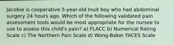 Jacobie is cooperative 5-year-old Inuit boy who had abdominal surgery 24 hours ago. Which of the following validated pain assessment tools would be most appropriate for the nursee to use to assess this child's pain? a) FLACC b) Numerical Rating Scale c) The Northern Pain Scale d) Wong-Baker FACES Scale