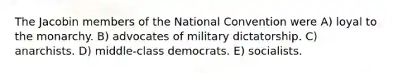 The Jacobin members of the National Convention were A) loyal to the monarchy. B) advocates of military dictatorship. C) anarchists. D) middle-class democrats. E) socialists.