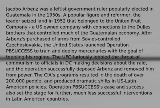 Jacobo Arbenz was a leftist government ruler popularly elected in Guatemala in the 1950s. A popular figure and reformer, the leader seized land in 1952 that belonged to the United Fruit Company - a US owned company with connections to the Dulles brothers that controlled much of the Guatemalan economy. After Arbenz's purchased of arms from Soviet-controlled Czechoslovakia, the United States launched Operation PBSUCCESS to train and deploy mercenaries with the goal of toppling his regime. The UFC furiously lobbied the threat of communism to officials in DC making decisions about the raid, and the operation successfully deposed Arbenz and removed him from power. The CIA's programs resulted in the death of over 200,000 people, and produced dramatic shifts in US-Latin American policies. Operation PBSUCCESS's ease and success also set the stage for further, much less successful interventions in Latin American countries.