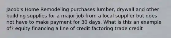 Jacob's Home Remodeling purchases lumber, drywall and other building supplies for a major job from a local supplier but does not have to make payment for 30 days. What is this an example of? equity financing a line of credit factoring trade credit