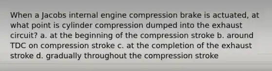 When a Jacobs internal engine compression brake is actuated, at what point is cylinder compression dumped into the exhaust circuit? a. at the beginning of the compression stroke b. around TDC on compression stroke c. at the completion of the exhaust stroke d. gradually throughout the compression stroke