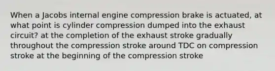 When a Jacobs internal engine compression brake is actuated, at what point is cylinder compression dumped into the exhaust circuit? at the completion of the exhaust stroke gradually throughout the compression stroke around TDC on compression stroke at the beginning of the compression stroke