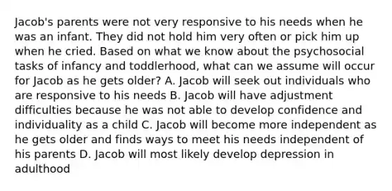 Jacob's parents were not very responsive to his needs when he was an infant. They did not hold him very often or pick him up when he cried. Based on what we know about the psychosocial tasks of infancy and toddlerhood, what can we assume will occur for Jacob as he gets older? A. Jacob will seek out individuals who are responsive to his needs B. Jacob will have adjustment difficulties because he was not able to develop confidence and individuality as a child C. Jacob will become more independent as he gets older and finds ways to meet his needs independent of his parents D. Jacob will most likely develop depression in adulthood