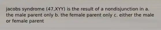 jacobs syndrome (47,XYY) is the result of a nondisjunction in a. the male parent only b. the female parent only c. either the male or female parent