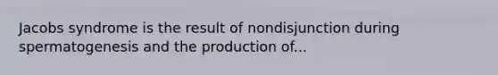 Jacobs syndrome is the result of nondisjunction during spermatogenesis and the production of...