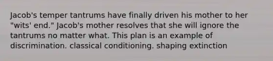 Jacob's temper tantrums have finally driven his mother to her "wits' end." Jacob's mother resolves that she will ignore the tantrums no matter what. This plan is an example of discrimination. classical conditioning. shaping extinction