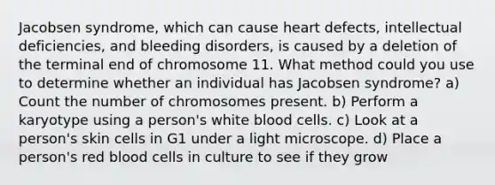 Jacobsen syndrome, which can cause heart defects, intellectual deficiencies, and bleeding disorders, is caused by a deletion of the terminal end of chromosome 11. What method could you use to determine whether an individual has Jacobsen syndrome? a) Count the number of chromosomes present. b) Perform a karyotype using a person's white blood cells. c) Look at a person's skin cells in G1 under a light microscope. d) Place a person's red blood cells in culture to see if they grow