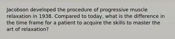 Jacobson developed the procedure of progressive muscle relaxation in 1938. Compared to today, what is the difference in the time frame for a patient to acquire the skills to master the art of relaxation?