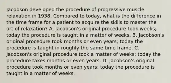 Jacobson developed the procedure of progressive muscle relaxation in 1938. Compared to today, what is the difference in the time frame for a patient to acquire the skills to master the art of relaxation? A. Jacobson's original procedure took weeks; today the procedure is taught in a matter of weeks. B. Jacobson's original procedure took months or even years; today the procedure is taught in roughly the same time frame. C. Jacobson's original procedure took a matter of weeks; today the procedure takes months or even years. D. Jacobson's original procedure took months or even years; today the procedure is taught in a matter of weeks.