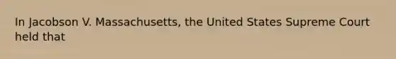 In Jacobson V. Massachusetts, the United States Supreme Court held that