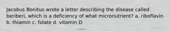 Jacobus Bonitus wrote a letter describing the disease called beriberi, which is a deficiency of what micronutrient? a. riboflavin b. thiamin c. folate d. vitamin D