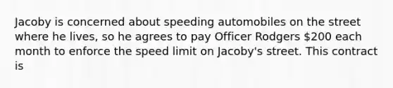 Jacoby is concerned about speeding automobiles on the street where he lives, so he agrees to pay Officer Rodgers 200 each month to enforce the speed limit on Jacoby's street. This contract is