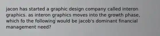 jacon has started a graphic design company called interon graphics. as interon graphics moves into the growth phase, which fo the following would be jacob's dominant financial management need?