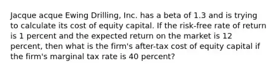 Jacque acque Ewing Drilling, Inc. has a beta of 1.3 and is trying to calculate its cost of equity capital. If the risk-free rate of return is 1 percent and the expected return on the market is 12 percent, then what is the firm's after-tax cost of equity capital if the firm's marginal tax rate is 40 percent?