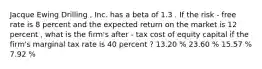 Jacque Ewing Drilling , Inc. has a beta of 1.3 . If the risk - free rate is 8 percent and the expected return on the market is 12 percent , what is the firm's after - tax cost of equity capital if the firm's marginal tax rate is 40 percent ? 13.20 % 23.60 % 15.57 % 7.92 %