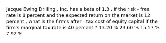 Jacque Ewing Drilling , Inc. has a beta of 1.3 . If the risk - free rate is 8 percent and the expected return on the market is 12 percent , what is the firm's after - tax cost of equity capital if the firm's marginal tax rate is 40 percent ? 13.20 % 23.60 % 15.57 % 7.92 %