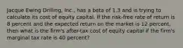 Jacque Ewing Drilling, Inc., has a beta of 1.3 and is trying to calculate its cost of equity capital. If the risk-free rate of return is 8 percent and the expected return on the market is 12 percent, then what is the firm's after-tax cost of equity capital if the firm's marginal tax rate is 40 percent?