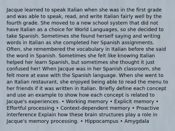 Jacque learned to speak Italian when she was in the first grade and was able to speak, read, and write Italian fairly well by the fourth grade. She moved to a new school system that did not have Italian as a choice for World Languages, so she decided to take Spanish. Sometimes she found herself saying and writing words in Italian as she completed her Spanish assignments. Often, she remembered the vocabulary in Italian before she said the word in Spanish. Sometimes she felt like knowing Italian helped her learn Spanish, but sometimes she thought it just confused her! When Jacque was in her Spanish classroom, she felt more at ease with the Spanish language. When she went to an Italian restaurant, she enjoyed being able to read the menu to her friends if it was written in Italian. Briefly define each concept and use an example to show how each concept is related to Jacque's experiences. • Working memory • Explicit memory • Effortful processing • Context-dependent memory • Proactive interference Explain how these brain structures play a role in Jacque's memory processing. • Hippocampus • Amygdala