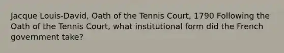 Jacque Louis-David, Oath of the Tennis Court, 1790 Following the Oath of the Tennis Court, what institutional form did the French government take?