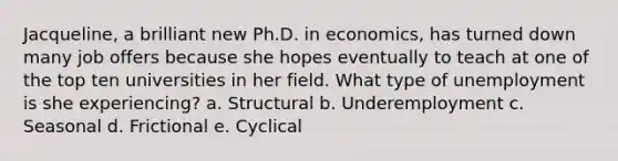 Jacqueline, a brilliant new Ph.D. in economics, has turned down many job offers because she hopes eventually to teach at one of the top ten universities in her field. What type of unemployment is she experiencing? a. Structural b. Underemployment c. Seasonal d. Frictional e. Cyclical