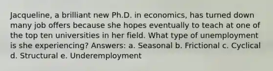 Jacqueline, a brilliant new Ph.D. in economics, has turned down many job offers because she hopes eventually to teach at one of the top ten universities in her field. What type of unemployment is she experiencing? Answers: a. Seasonal b. Frictional c. Cyclical d. Structural e. Underemployment